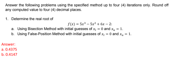 Answer the following problems using the specified method up to four (4) iterations only. Round off
any computed value to four (4) decimal places.
1. Determine the real root of
f(x) = 5x³ – 5x? + 6x – 2:
a. Using Bisection Method with initial guesses of x, = 0 and xu = 1.
b. Using False-Position Method with initial guesses of x, = 0 and x = 1.
Answer:
a. 0.4375
b. 0.4147
