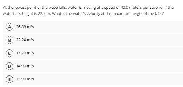 At the lowest point of the waterfalls, water is moving at a speed of 40.0 meters per second. If the
waterfall's height is 22.7 m. What is the water's velocity at the maximum height of the falls?
A 36.89 m/s
B 22.24 m/s
17.29 m/s
D 14.93 m/s
E) 33.99 m/s
