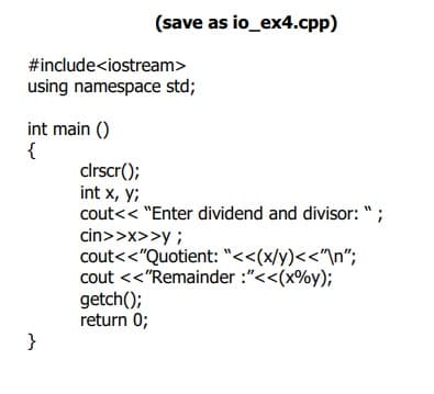(save as io_ex4.cpp)
#include<iostream>
using namespace std;
int main ()
{
clrscr();
int x, y;
cout<< "Enter dividend and divisor: ";
cin>>x>>y ;
cout<<"Quotient: "<<(x/y)<<"\n";
cout <<"Remainder :"<<(x%y);
getch();
return 0;
}
