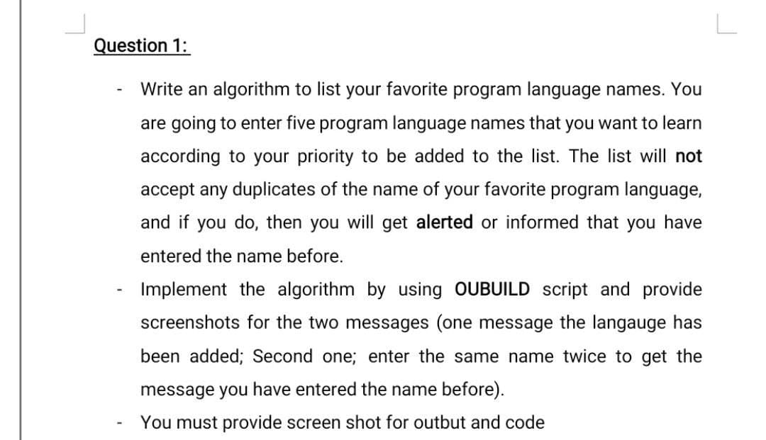 Question 1:
Write an algorithm to list your favorite program language names. You
are going to enter five program language names that you want to learn
according to your priority to be added to the list. The list will not
accept any duplicates of the name of your favorite program language,
and if you do, then you will get alerted or informed that you have
entered the name before.
Implement the algorithm by using OUBUILD script and provide
screenshots for the two messages (one message the langauge has
been added; Second one; enter the same name twice to get the
message you have entered the name before).
You must provide screen shot for outbut and code