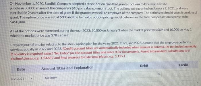 On November 1, 2020, Sandhill Company adopted a stock option plan that granted options to key executives to
purchase 30,000 shares of the company's $10 par value common stock. The options were granted on January 2, 2021, and were
exercisable 2 years after the date of grant if the grantee was still an employee of the company. The options expired 6 years from date of
grant. The option price was set at $30, and the fair value option-pricing model determines the total compersation expense to be
$450,000.
All of the options were exercised during the year 2023: 20,000 on January 3 when the market price was $69, and 10,000 on May 1
when the market price was $78 a share.
Prepare journal entries relating to the stock option plan for the years 2021, 2022, and 2023. Assume that the employee performs
services equally in 2022 and 2023. (Credit account titles are automatically indented when amount is entered. Do not indent manually.
If no entry is required, select "No Entry" for the account titles and enter O for the amounts. Round intermediate calculations to 5
decimal places, e.g. 1.24687 and final answers to 0 decimul places, eg. 5,125s)
Debit
Credit
Date
Account Titles and Explanation
No Entry
n 2, 2021
