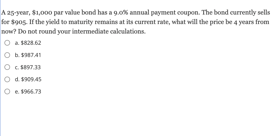 A 25-year, $1,000 par value bond has a 9.0% annual payment coupon. The bond currently sells
for $905. If the yield to maturity remains at its current rate, what will the price be 4 years from
now? Do not round your intermediate calculations.
a. $828.62
b. $987.41
c. $897.33
d. $909.45
e. $966.73