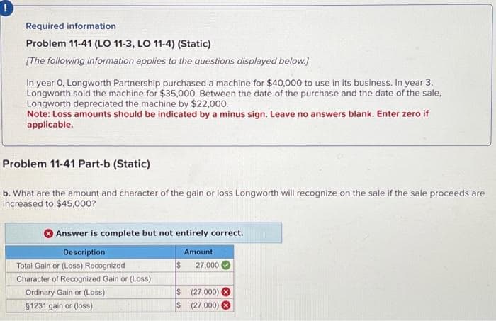 Required information
Problem 11-41 (LO 11-3, LO 11-4) (Static)
[The following information applies to the questions displayed below.]
In year 0, Longworth Partnership purchased a machine for $40,000 to use in its business. In year 3,
Longworth sold the machine for $35,000. Between the date of the purchase and the date of the sale,
Longworth depreciated the machine by $22,000.
Note: Loss amounts should be indicated by a minus sign. Leave no answers blank. Enter zero if
applicable.
Problem 11-41 Part-b (Static)
b. What are the amount and character of the gain or loss Longworth will recognize on the sale if the sale proceeds are
increased to $45,000?
Answer is complete but not entirely correct.
Description
Total Gain or (Loss) Recognized
Character of Recognized Gain or (Loss):
Ordinary Gain or (Loss)
$1231 gain or (loss)
Amount
$ 27,000
$(27,000) X
$ (27,000)