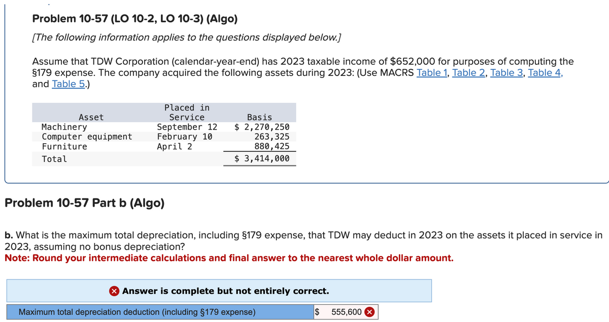 Problem 10-57 (LO 10-2, LO 10-3) (Algo)
[The following information applies to the questions displayed below.]
Assume that TDW Corporation (calendar-year-end) has 2023 taxable income of $652,000 for purposes of computing the
§179 expense. The company acquired the following assets during 2023: (Use MACRS Table 1, Table 2, Table 3, Table 4,
and Table 5.)
Asset
Machinery
Computer equipment
Furniture
Total
Placed in
Service
September 12
February 10
April 2
Problem 10-57 Part b (Algo)
Basis
$ 2,270,250
263,325
880,425
$ 3,414,000
b. What is the maximum total depreciation, including §179 expense, that TDW may deduct in 2023 on the assets it placed in service in
2023, assuming no bonus depreciation?
Note: Round your intermediate calculations and final answer to the nearest whole dollar amount.
X Answer is complete but not entirely correct.
Maximum total depreciation deduction (including §179 expense)
$
555,600