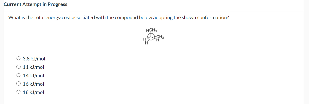 Current Attempt in Progress
What is the total energy cost associated with the compound below adopting the shown conformation?
3.8 kJ/mol
11 kJ/mol
O
14 kJ/mol
O 16 kJ/mol
O 18 kJ/mol
HCH3
H
H
CH3