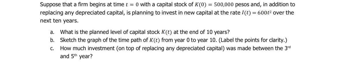 Suppose that a firm begins at time t = 0 with a capital stock of K(0) = 500,000 pesos and, in addition to
replacing any depreciated capital, is planning to invest in new capital at the rate I(t) = 600t² over the
next ten years.
a. What is the planned level of capital stock K(t) at the end of 10 years?
b. Sketch the graph of the time path of K(t) from year 0 to year 10. (Label the points for clarity.)
C.
How much investment (on top of replacing any depreciated capital) was made between the 3rd
and 5th year?