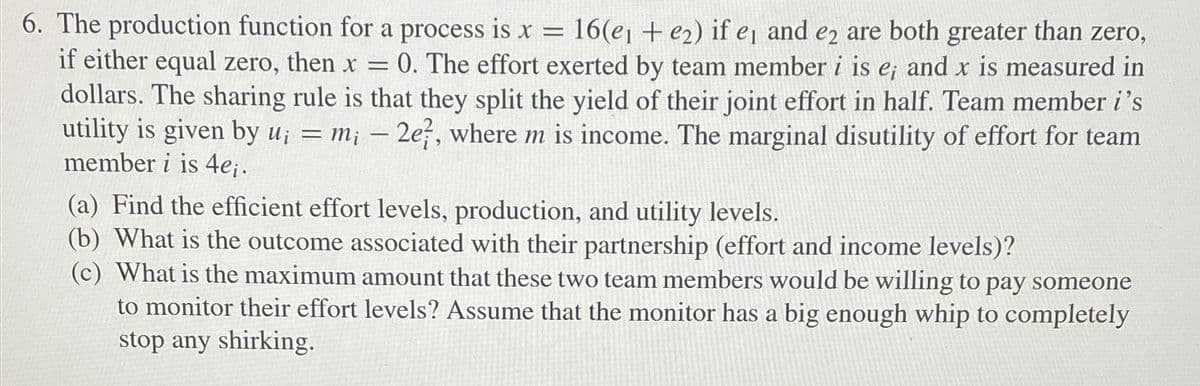 6. The production function for a process is x = 16(e1 + e2) if e₁ and e2 are both greater than zero,
if either equal zero, then x = 0. The effort exerted by team member i is e; and x is measured in
dollars. The sharing rule is that they split the yield of their joint effort in half. Team member i's
utility is given by u; = m; - 2e, where m is income. The marginal disutility of effort for team
member i is 4ei.
(a) Find the efficient effort levels, production, and utility levels.
(b) What is the outcome associated with their partnership (effort and income levels)?
(c) What is the maximum amount that these two team members would be willing to pay someone
to monitor their effort levels? Assume that the monitor has a big enough whip to completely
stop any shirking.