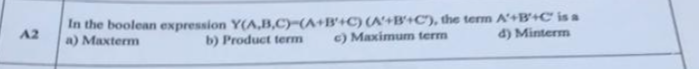 In the boolean expression Y(A,B,C)-(A+B'+C)(A+B'+C), the term A'+B'+C is a
a) Maxterm
A2
b) Product term
c) Maximum term
d) Minterm
