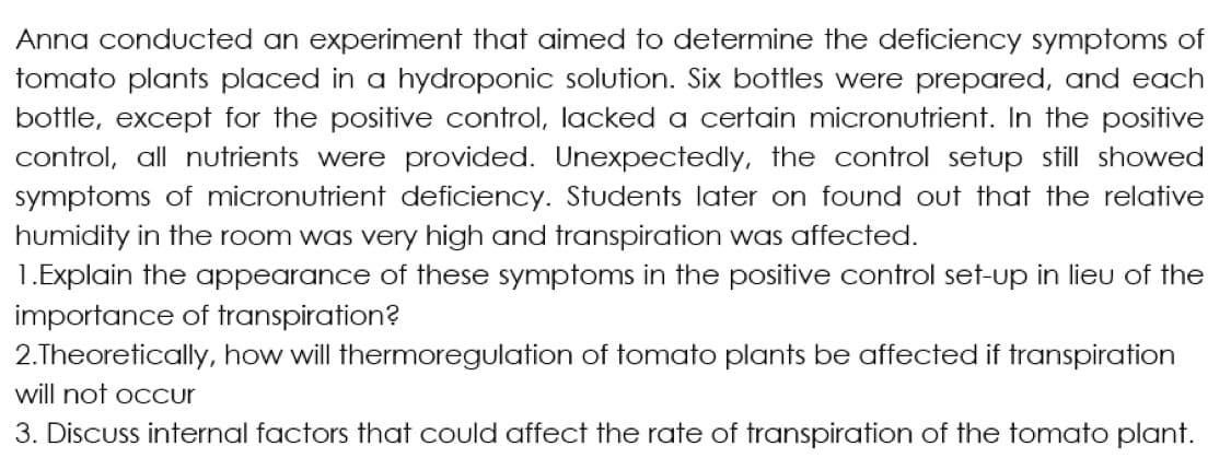 Anna conducted an experiment that aimed to determine the deficiency symptoms of
tomato plants placed in a hydroponic solution. Six bottles were prepared, and each
bottle, except for the positive control, lacked a certain micronutrient. In the positive
control, all nutrients were provided. Unexpectedly, the control setup still showed
symptoms of micronutrient deficiency. Students later on found out that the relative
humidity in the room was very high and transpiration was affected.
1.Explain the appearance of these symptoms in the positive control set-up in lieu of the
importance of transpiration?
2.Theoretically, how will thermoregulation of tomato plants be affected if transpiration
will not occur
3. Discuss internal factors that could affect the rate of transpiration of the tomato plant.
