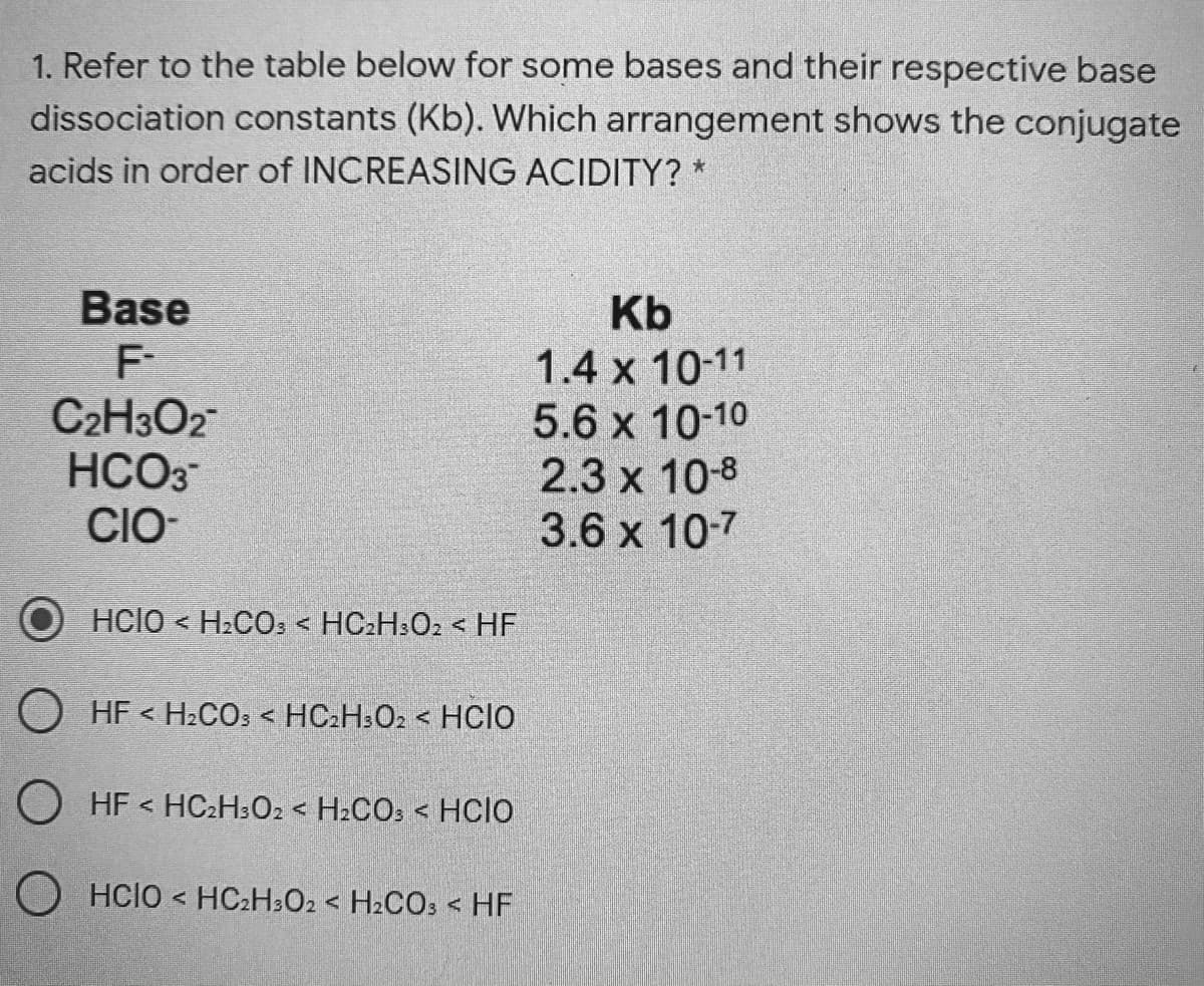 1. Refer to the table below for some bases and their respective base
dissociation constants (Kb). Which arrangement shows the conjugate
acids in order of INCREASING ACIDITY? *
Base
F
C2H3O2
HCO3
CIO
Kb
1.4 x 10-11
5.6 x 10-10
2.3 x 10-8
3.6 x 10-7
Hclo < H2CO, < HC2H:O2 < HF
O HF < H.COs < HC.H:O2 < HCIO
O HF < HC2H3O2 < H2CO: < HCIO
O HCIO < HC2H3O2 < H2CO: < HF
