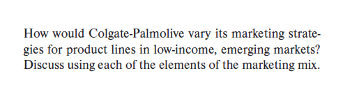 How would Colgate-Palmolive vary its marketing strate-
gies for product lines in low-income, emerging markets?
Discuss using each of the elements of the marketing mix.