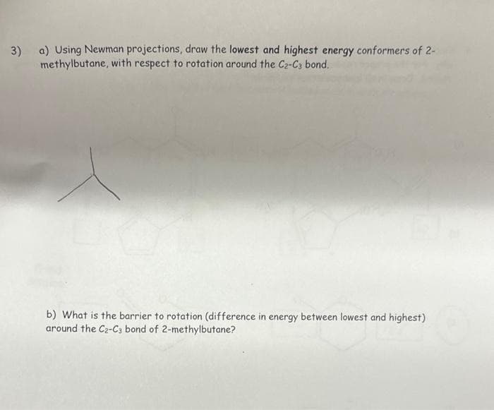3) a) Using Newman projections, draw the lowest and highest energy conformers of 2-
methylbutane, with respect to rotation around the C2-C3 bond.
b) What is the barrier to rotation (difference in energy between lowest and highest)
around the C2-C3 bond of 2-methylbutane?