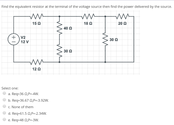 Find the equivalent resistor at the terminal of the voltage source then find the power delivered by the source.
15 Q
18 Q
20 Q
40 Q
+v2
30 Q
12 V
30 Q
12 0
Select one:
a. Req-36 Q,P=-4W.
b. Req=36.67 0,P=-3.92W.
c. None of them
d. Req=61.5 0,P=.2.34W.
e. Req=48 0,P=-3W.
