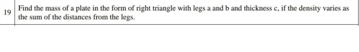 Find the mass of a plate in the form of right triangle with legs a and b and thickness c, if the density varies as
19
the sum of the distances from the legs.
