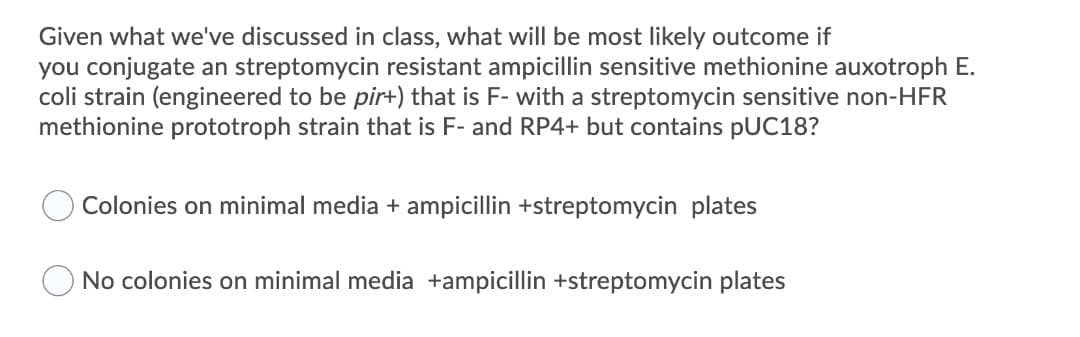 Given what we've discussed in class, what will be most likely outcome if
you conjugate an streptomycin resistant ampicillin sensitive methionine auxotroph E.
coli strain (engineered to be pir+) that is F- with a streptomycin sensitive non-HFR
methionine prototroph strain that is F- and RP4+ but contains pUC18?
Colonies on minimal media + ampicillin +streptomycin plates
No colonies on minimal media +ampicillin +streptomycin plates
