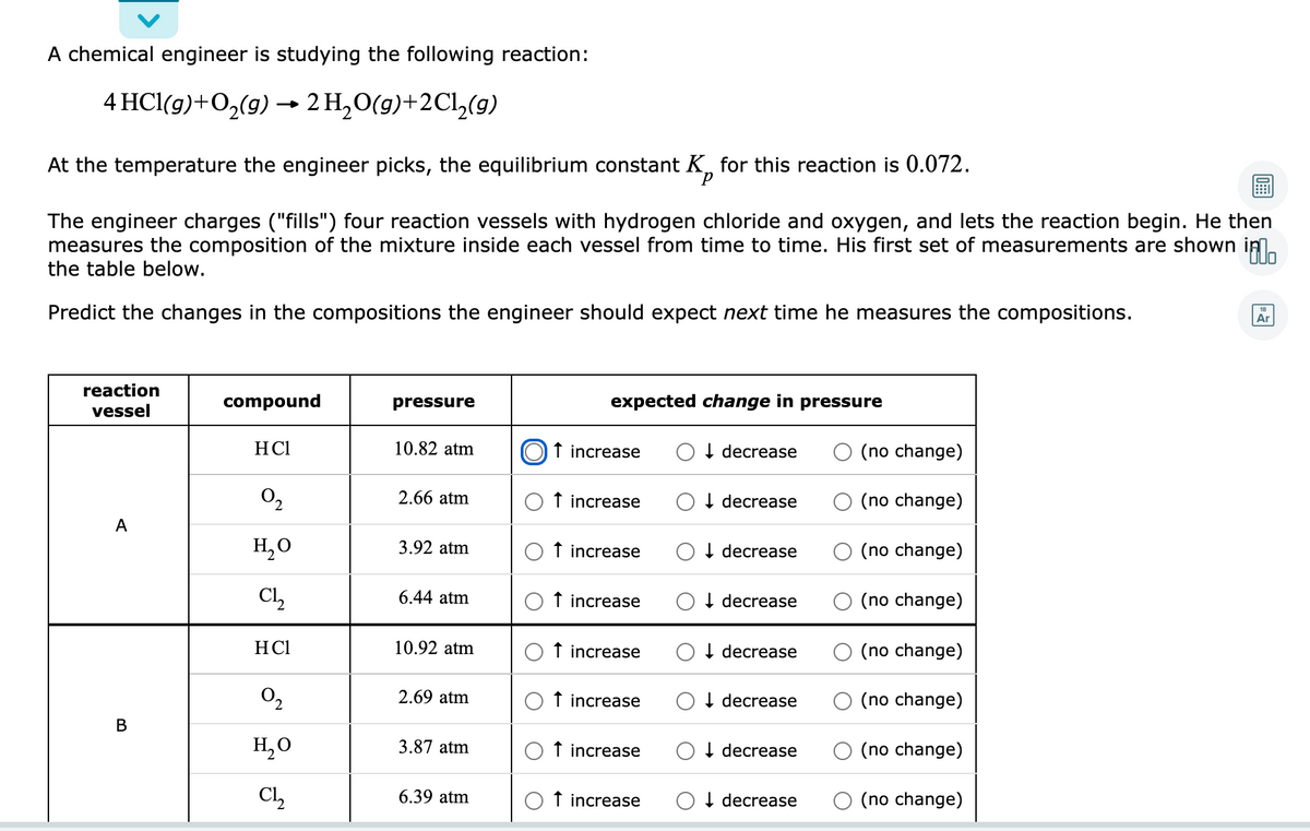 A chemical engineer is studying the following reaction:
4 HCl(g)+O2(9) →
2 H,O(g)+2Cl,(9)
At the temperature the engineer picks, the equilibrium constant K, for this reaction is 0.072.
р
The engineer charges ("fills") four reaction vessels with hydrogen chloride and oxygen, and lets the reaction begin. He then
measures the composition of the mixture inside each vessel from time to time. His first set of measurements are shown in.
the table below.
Predict the changes in the compositions the engineer should expect next time he measures the compositions.
Ar
reaction
compound
pressure
expected change in pressure
vessel
HCl
10.82 atm
f increase
I decrease
(no change)
O2
2.66 atm
O f increase
I decrease
(no change)
А
H,0
3.92 atm
O f increase
I decrease
(no change)
Cl,
6.44 atm
O f increase
O I decrease
O (no change)
HCl
10.92 atm
f increase
I decrease
(no change)
O2
2.69 atm
f increase
I decrease
(no change)
В
H,O
3.87 atm
O f increase
I decrease
(no change)
Cl,
6.39 atm
O f increase
I decrease
(no change)
