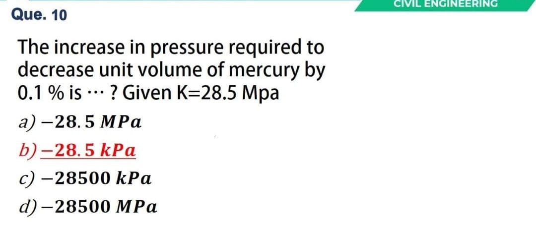 CIVIL ENGINEERING
Que. 10
The increase in pressure required to
decrease unit volume of mercury by
0.1 % is ..* ? Given K=28.5 Mpa
а) — 28.5 МРа
b)-28.5 kPa
c) –28500 kPa
d) -28500 MPa

