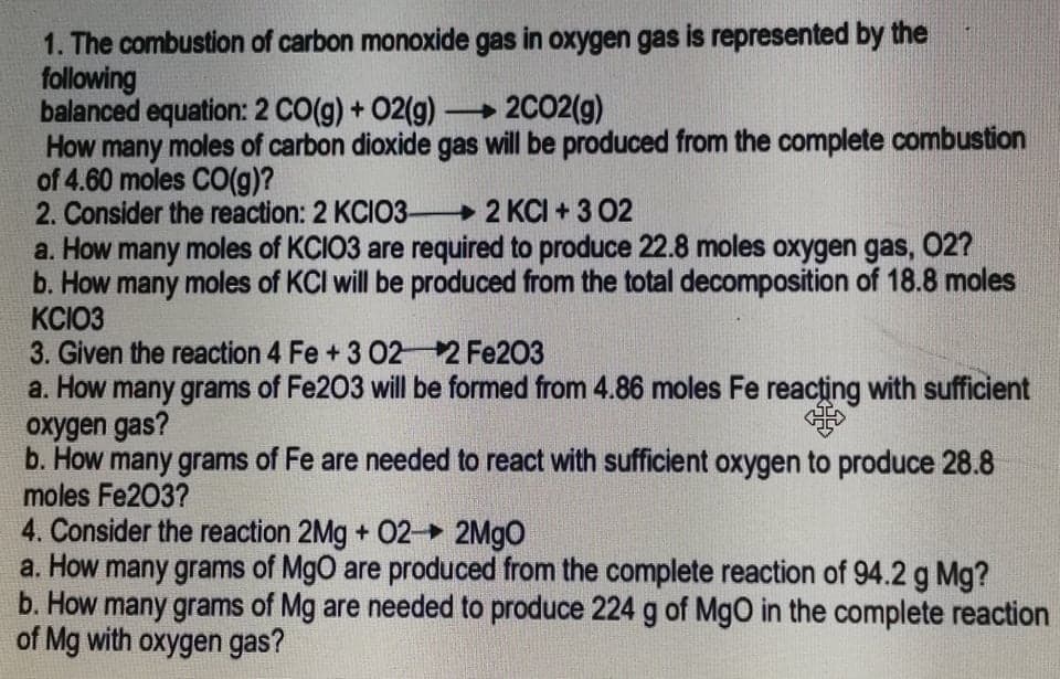 1. The combustion of carbon monoxide gas in oxygen gas is represented by the
following
balanced equation: 2 CO(g) + 02(g) 2C02(g)
How many moles of carbon dioxide gas will be produced from the complete combustion
of 4.60 moles CO(g)?
2. Consider the reaction: 2 KCIO3 2 KCI + 3 02
a. How many moles of KCIO3 are required to produce 22.8 moles oxygen gas, 02?
b. How many moles of KCI will be produced from the total decomposition of 18.8 moles
KCIO3
3. Given the reaction 4 Fe +3 O2
a. How many grams of Fe203 will be formed from 4.86 moles Fe reacțing with sufficient
oxygen gas?
b. How many grams of Fe are needed to react with sufficient oxygen to produce 28.8
moles Fe203?
4. Consider the reaction 2Mg + 02 2M9O
a. How many grams of MgO are produced from the complete reaction of 94.2 g Mg?
b. How many grams of Mg are needed to produce 224 g of MgO in the complete reaction
of Mg with oxygen gas?
2 Fe203
