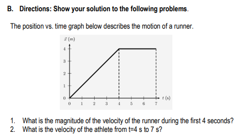 B. Directions: Show your solution to the following problems.
The position vs. time graph below describes the motion of a runner.
z (m)
3
t (s)
t (s)
3
1. What is the magnitude of the velocity of the runner during the first 4 seconds?
2. What is the velocity of the athlete from t=4 s to 7 s?
