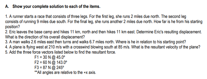 A. Show your complete solution to each of the items.
1. A runner starts a race that consists of three legs. For the first leg, she runs 2 miles due north. The second leg
consists of running 9 miles due south. For the final leg, she runs another 2 miles due north. How far is he from his starting
position?
2. Eric leaves the base camp and hikes 11 km, north and then hikes 11 km east. Determine Eric's resulting displacement.
What is the direction of his overall displacement?
3. A man walks 2.6 miles east then turns and walks 6.7 miles north. Where is he in relation to his starting point?
4. A plane is flying west at 210 m/s with a crosswind blowing south at 85 m/s. What is the resultant velocity of the plane?
5. Add the three force vectors listed below to find the resultant force.
F1 = 30 N@ 45.0°
F2 = 60 N@ 143.0°
F3 = 87 N @ 245°
**All angles are relative to the +x axis.

