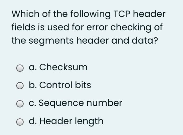 Which of the following TCP header
fields is used for error checking of
the segments header and data?
a. Checksum
O b. Control bits
c. Sequence number
d. Header length
