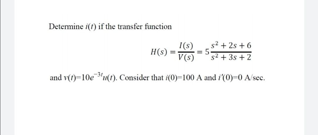 Determine i(t) if the transfer function
I(s)
s2 + 2s + 6
H(s)
V (s)
s2 + 3s + 2
-3t
and v(t)=10e "u(t). Consider that i(0)=100 A and i'(0)=0 A/sec.
LO
