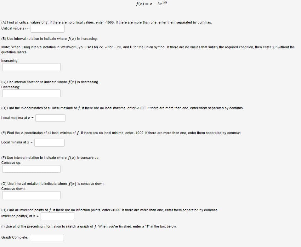 f(z) = z - 5z/3
(A) Find all critical values of f. If there are no critical values, enter - 1000. If there are more than one, enter them separated by commas.
Critical value(s) =
(B) Use interval notation to indicate where f(=) is increasing.
Note: When using interval notation in WeBWork, you use I for oo, -I for -00, and U for the union symbol. If there are no values that satisfy the required condition, then enter "0" without the
quotation marks.
Increasing:
(C) Use interval notation to indicate where f(r) is decreasing.
Decreasing:
(D) Find the r-coordinates of all local maxima of f. If there are no local maxima, enter - 1000. If there are more than one, enter them separated by commas.
Local maxima at z -
(E) Find the r-coordinates of all local minima of f. If there are no local minima, enter -1000. If there are more than one, enter them separated by commas.
Local minima at z =
(F) Use interval notation to indicate where f(z) is concave up.
Concave up:
(G) Use interval notation to indicate where f(z) is concave down.
Concave down:
(H) Find all inflection points of f. If there are no inflection points, enter -1000. If there are more than one, enter them separated by commas.
Infiection point(s) at I =
(1) Use all of the preceding information to sketch a graph of f. When you're finished, enter a "1" in the box below.
Graph Complete:
