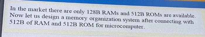 In the market there are only 128B RAMS and 512B ROMS are available.
Now let us design a memory organization system after connecting with
512B of RAM and 512B ROM for microcomputer.
