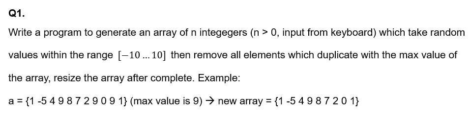 Q1.
Write a program to generate an array of n integegers (n > 0, input from keyboard) which take random
values within the range [-10 . 10] then remove all elements which duplicate with the max value of
the array, resize the array after complete. Example:
a = {1 -5 4 98 7 2909 1} (max value is 9) → new array = {1 -549 87 20 1}
