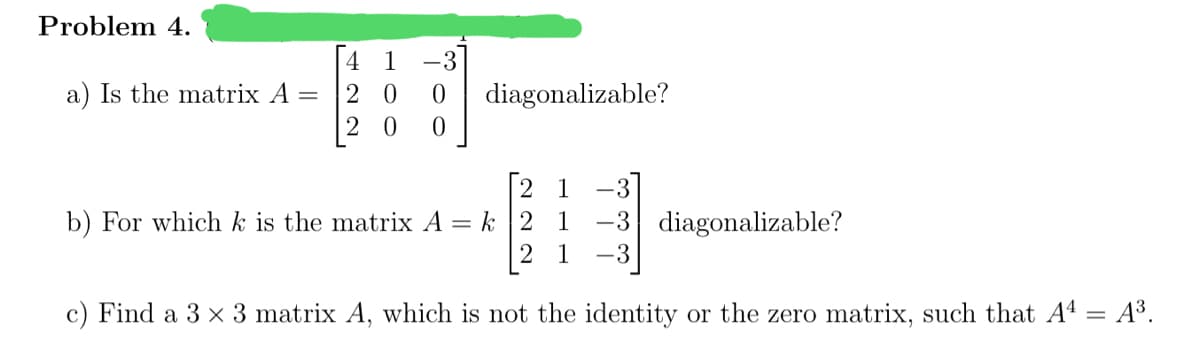 Problem 4.
1
-3
a) Is the matrix A =
2 0
diagonalizable?
1
-3
b) For which k is the matrix A
= k 12 1
-3 diagonalizable?
2 1
-3
c) Find a 3 x 3 matrix A, which is not the identity or the zero matrix, such that A4 = A³.
