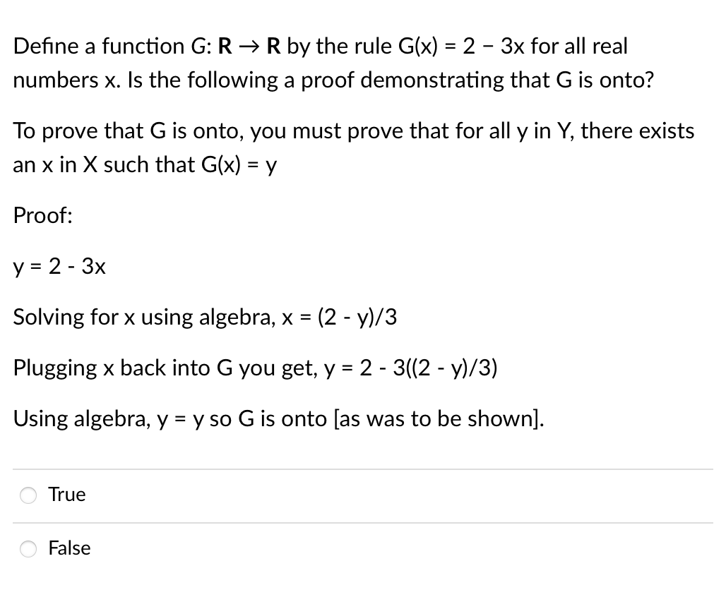 Define a function G: RR by the rule G(x) = 2 - 3x for all real
numbers x. Is the following a proof demonstrating that G is onto?
To prove that G is onto, you must prove that for all y in Y, there exists
an x in X such that G(x) = y
Proof:
y = 2 - 3x
Solving for x using algebra, x = (2-y)/3
Plugging x back into G you get, y = 2 - 3((2 - y)/3)
Using algebra, y = y so G is onto [as was to be shown].
True
False