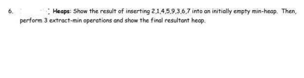 6.
Heaps: Show the result of inserting 2,1,4,5,9,3,6,7 into an initially empty min-heap. Then,
perform 3 extract-min operations and show the final resultant heap.