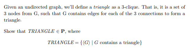 Given an undirected graph, we'll define a triangle as a 3-clique. That is, it is a set of
3 nodes from G, such that G contains edges for each of the 3 connections to form a
triangle.
Show that TRIANGLE EP, where
TRIANGLE = {(G) | G contains a triangle}