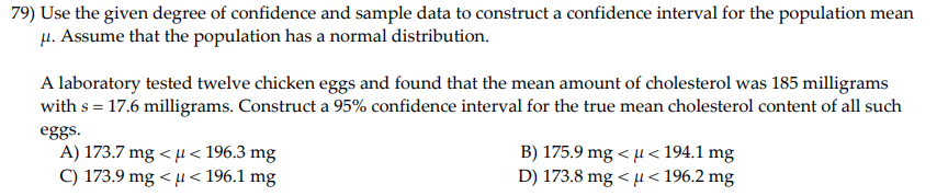 79) Use the given degree of confidence and sample data to construct a confidence interval for the population mean
H. Assume that the population has a normal distribution.
A laboratory tested twelve chicken eggs and found that the mean amount of cholesterol was 185 milligrams
with s = 17.6 milligrams. Construct a 95% confidence interval for the true mean cholesterol content of all such
eggs.
A) 173.7 mg < µ < 196.3 mg
C) 173.9 mg < H< 196.1 mg
B) 175.9 mg < µ< 194.1 mg
D) 173.8 mg < µ< 196.2 mg
