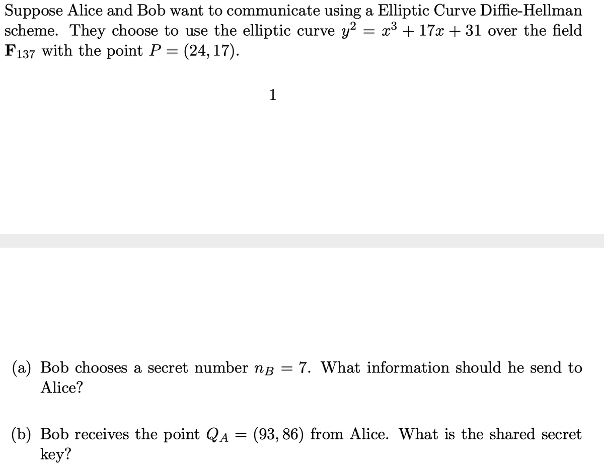 Suppose Alice and Bob want to communicate using a Elliptic Curve Diffie-Hellman
scheme. They choose to use the elliptic curve y² = x³ + 17x +31 over the field
F137 with the point P = (24, 17).
1
(a) Bob chooses a secret number ng = 7. What information should he send to
Alice?
(b) Bob receives the point QA = (93, 86) from Alice. What is the shared secret
key?