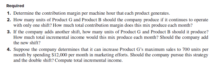 Required
1. Determine the contribution margin per machine hour that each product generates.
2. How many units of Product G and Product B should the company produce if it continues to operate
with only one shift? How much total contribution margin does this mix produce each month?
3. If the company adds another shift, how many units of Product G and Product B should it produce?
How much total incremental income would this mix produce each month? Should the company add
the new shift?
4. Suppose the company determines that it can increase Product G's maximum sales to 700 units per
month by spending $12,000 per month in marketing efforts. Should the company pursue this strategy
and the double shift? Compute total incremental income.
