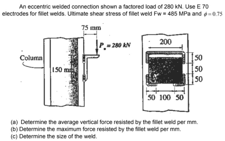 An eccentric welded connection shown a factored load of 280 kN. Use E 70
electrodes for fillet welds. Ultimate shear stress of fillet weld Fw = 485 MPa and ø=0.75
75 mm
200
= 280 kN
Column
50
150 min
50
50
50 100 50
(a) Determine the average vertical force resisted by the fillet weld per mm.
(b) Determine the maximum force resisted by the fillet weld per mm.
(c) Determine the size of the weld.
