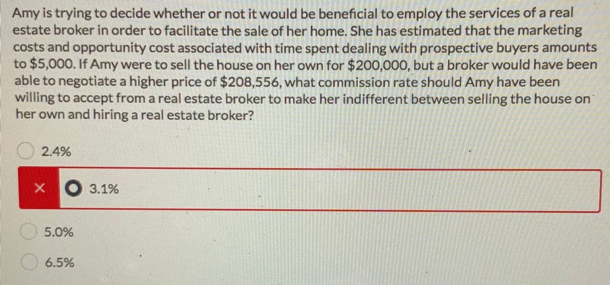 Amy is trying to decide whether or not it would be beneficial to employ the services of a real
estate broker in order to facilitate the sale of her home. She has estimated that the marketing
costs and opportunity cost associated with time spent dealing with prospective buyers amounts
to $5,000. If Amy were to sell the house on her own for $200,000, but a broker would have been
able to negotiate a higher price of $208,556, what commission rate should Amy have been
willing to accept from a real estate broker to make her indifferent between selling the house on
her own and hiring a real estate broker?
2.4%
● 3.1%
5.0%
6.5%