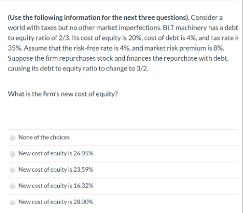 (Use the following information for the next three questions). Consider a
world with taxes but no other market imperfections. BLT machinery has a debt
to equity ratio of 2/3. Its cost of equity is 20%, cost of debt is 4%, and tax rate is
35%. Assume that the risk-free rate is 4%, and market risk premium is 8%.
Suppose the firm repurchases stock and finances the repurchase with debt,
causing its debt to equity ratio to change to 3/2.
What is the firm's new cost of equity?
None of the choices
New cost of equity is 26.05%
New cost of equity is 23.59%
New cost of equity is 16.32%
New cost of equity is 28.00%