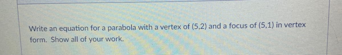 Write an equation for a parabola with a vertex of (5,2) and a focus of (5,1) in vertex
form. Show all of your work.
