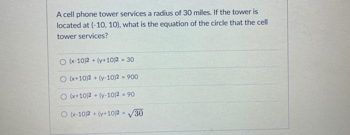 A cell phone tower services a radius of 30 miles. If the tower is
located at (-10, 10), what is the equation of the circle that the cell
tower services?
O (x-10)2 + (y+10)2 = 30
(x+10)2 + (y-10)2 = 900
O (x+10)2 + (y-10)2 = 90
O (x-10)2 + (y+10)2:
= V30

