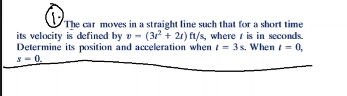 The car moves in a straight line such that for a short time
its velocity is defined by v = (31²+ 2t) ft/s, where t is in seconds.
Determine its position and acceleration when t = 3 s. When t = 0,
S = 0.