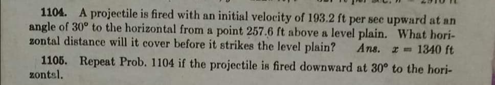 1104. A projectile is fired with an initial velocity of 193.2 ft per sec upward at an
angle of 30° to the horizontal from a point 257.6 ft above a level plain. What hori-
zontal distance will it cover before it strikes the level plain?
Ans. r 1340 ft
1105. Repeat Prob. 1104 if the projectile is fired downward at 30° to the hori-
zontsl.
