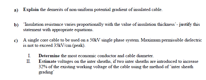 a) Explain the demerits of non-uniform potential gradient of insulated cable.
b) 'Insulation resistance varies proportionally with the value of insulation thickness - justify this
statement with appropriate equations.
c) A single core cable to be used on a 50kV single phase system. Maximum permissible dielectric
is not to exceed 35kV/cm (peak).
I.
Determine the most economic conductor and cable diameter.
II.
Estimate voltages on the inter sheaths, if two inter sheaths are introduced to increase
32% of the existing working voltage of the cable using the method of 'inter sheath
grading
