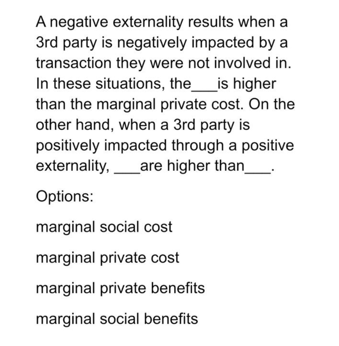 A negative externality results when a
3rd party is negatively impacted by a
transaction they were not involved in.
In these situations, the
than the marginal private cost. On the
other hand, when a 3rd party is
is higher
positively impacted through a positive
externality,
are higher than
Options:
marginal social cost
marginal private cost
marginal private benefits
marginal social benefits
