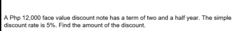 A Php 12,000 face value discount note has a term of two and a half year. The simple
discount rate is 5%. Find the amount of the discount.