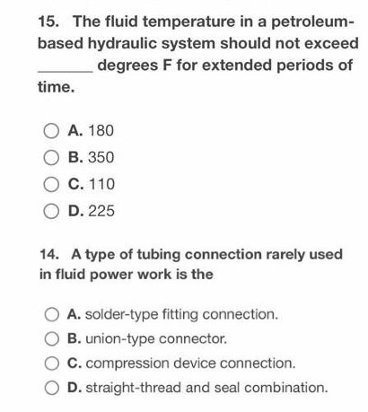 15. The fluid temperature in a petroleum-
based hydraulic system should not exceed
degrees F for extended periods of
time.
O A. 180
OB. 350
O C. 110
O D. 225
14. A type of tubing connection rarely used
in fluid power work is the
O A. solder-type fitting connection.
B. union-type connector.
O C. compression device connection.
D. straight-thread and seal combination.