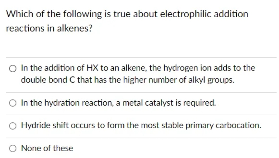 Which of the following is true about electrophilic addition
reactions in alkenes?
O In the addition of HX to an alkene, the hydrogen ion adds to the
double bond C that has the higher number of alkyl groups.
In the hydration reaction, a metal catalyst is required.
O Hydride shift occurs to form the most stable primary carbocation.
None of these