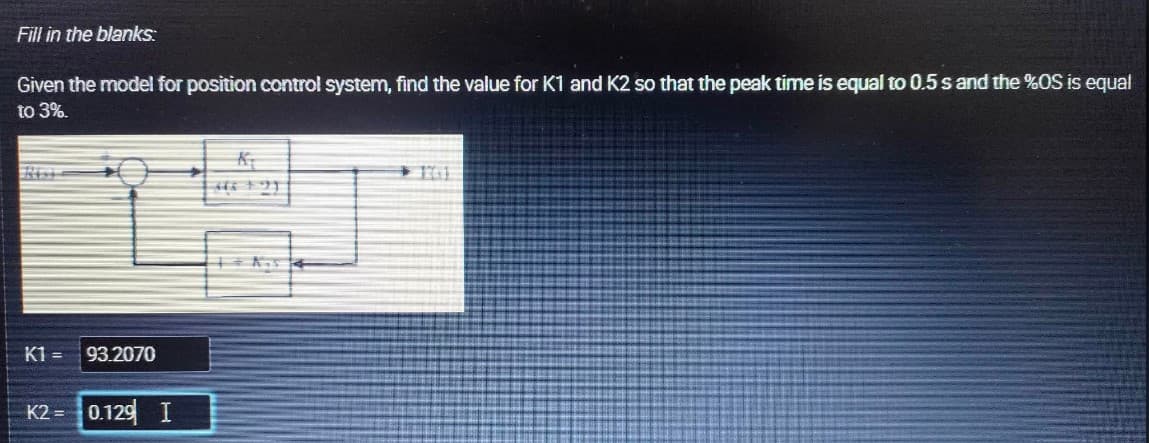 Fill in the blanks:
Given the model for position control system, find the value for K1 and K2 so that the peak time is equal to 0.5 s and the %OS is equal
to 3%.
K1= 93.2070
K2= 0.129 I
446 23