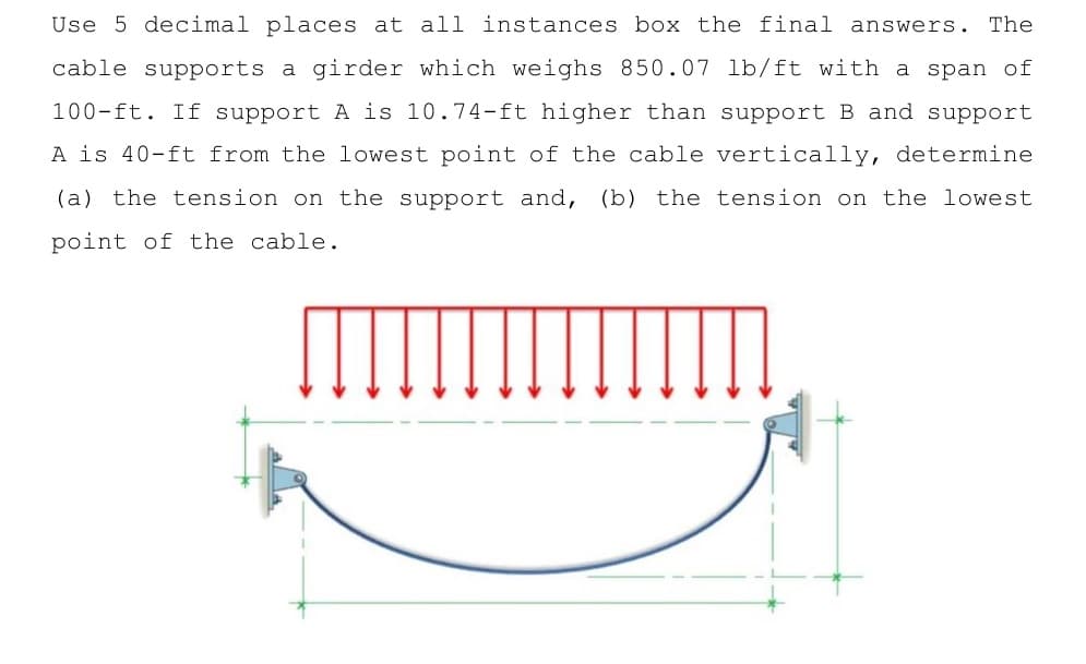 Use 5 decimal places at all instances box the final answers. The
cable supports a girder which weighs 850.07 lb/ft with a span of
100-ft. If support A is 10.74-ft higher than support B and support
A is 40-ft from the lowest point of the cable vertically, determine
(a) the tension on the support and, (b) the tension on the lowest
point of the cable.
[]